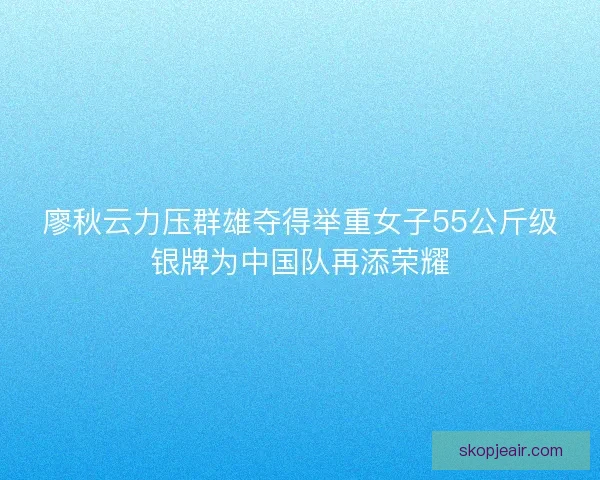 廖秋云力压群雄夺得举重女子55公斤级银牌为中国队再添荣耀