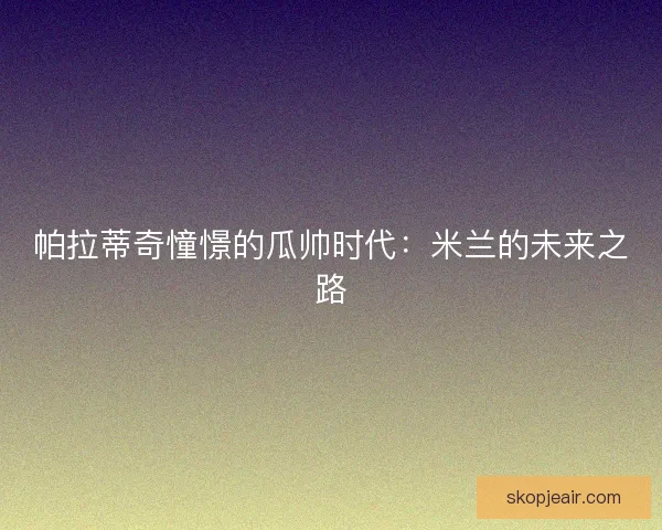 帕拉蒂奇憧憬的瓜帅时代：米兰的未来之路