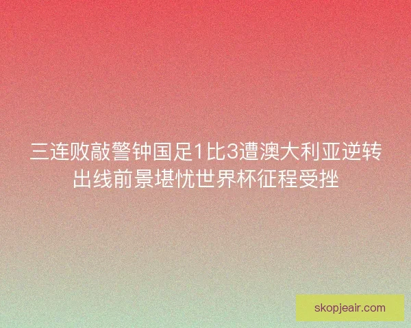 三连败敲警钟国足1比3遭澳大利亚逆转出线前景堪忧世界杯征程受挫
