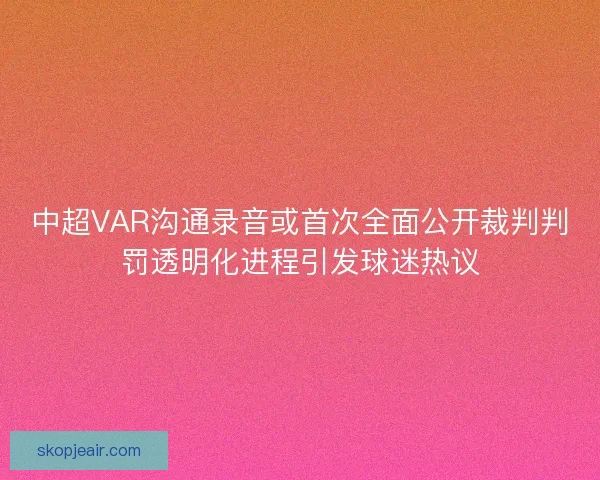 中超VAR沟通录音或首次全面公开裁判判罚透明化进程引发球迷热议