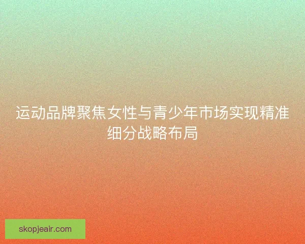 运动品牌聚焦女性与青少年市场实现精准细分战略布局