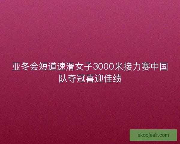 亚冬会短道速滑女子3000米接力赛中国队夺冠喜迎佳绩