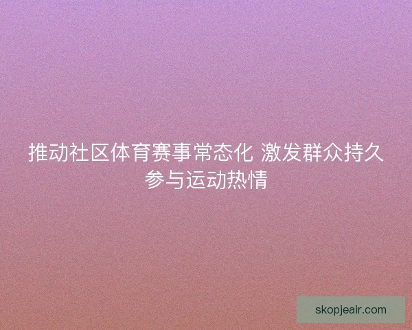 推动社区体育赛事常态化 激发群众持久参与运动热情