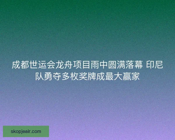 成都世运会龙舟项目雨中圆满落幕 印尼队勇夺多枚奖牌成最大赢家